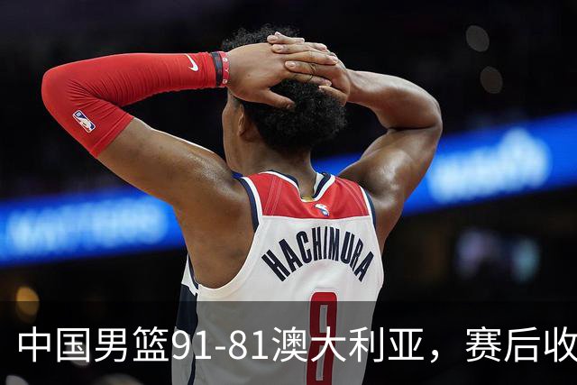 中国男篮91-81澳大利亚，赛后收获4大惊喜，3大前锋砍45分不负众望
